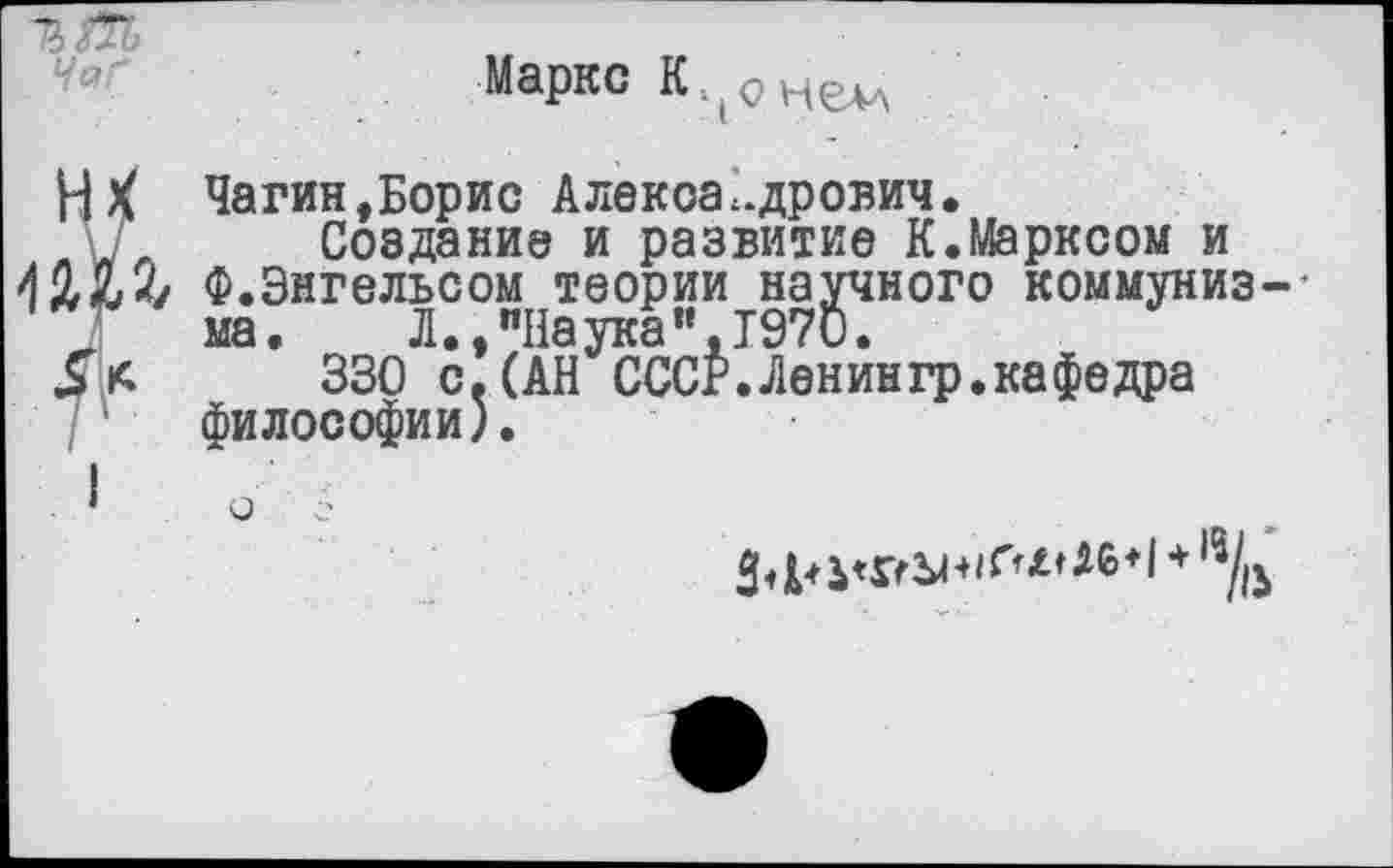 ﻿ЧаГ
Маркс
Чагин,Борис Александрович.
г Создание и развитие К.Марксом и 42X2/ Ф.Энгельсом теории научного коммунизм
ма. Л., "Наука «,1970.
330 с. (АН СССР.Ленингр.кафедра философии).
* О С